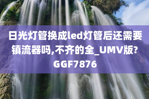 日光灯管换成led灯管后还需要镇流器吗,不齐的全_UMV版?GGF7876