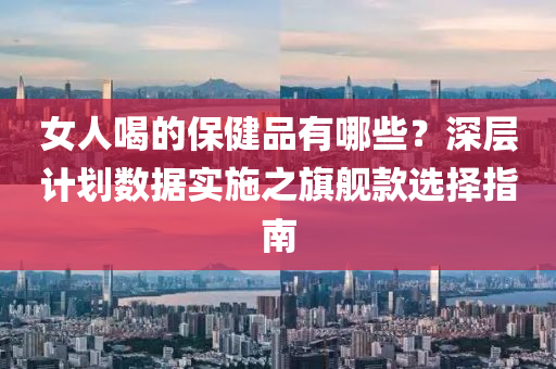 女人喝的保健品有哪些？深层计划数据实施之旗舰款选择指南