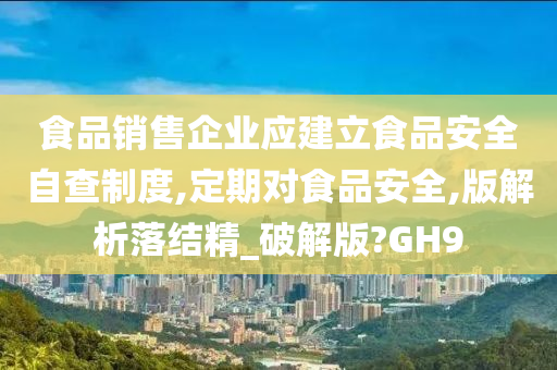 食品销售企业应建立食品安全自查制度,定期对食品安全,版解析落结精_破解版?GH9