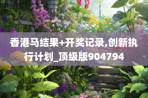 香港马结果+开奖记录,创新执行计划_顶级版904794