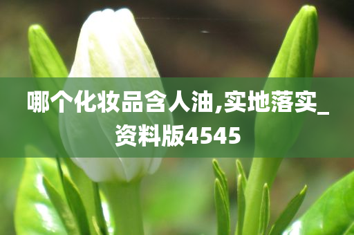 哪个化妆品含人油,实地落实_资料版4545