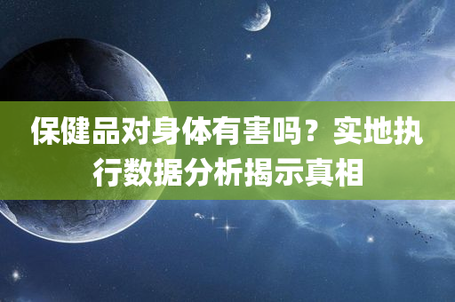 保健品对身体有害吗？实地执行数据分析揭示真相