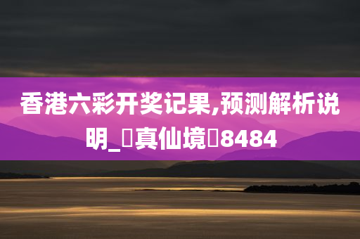 香港六彩开奖记果,预测解析说明_‌真仙境‌8484