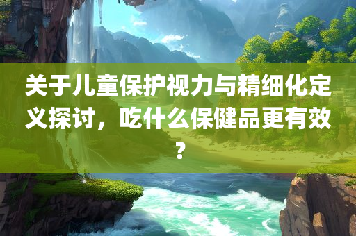 关于儿童保护视力与精细化定义探讨，吃什么保健品更有效？