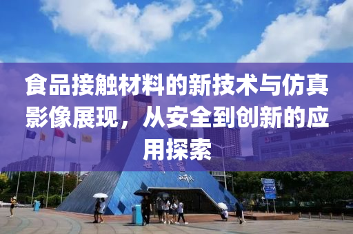 食品接触材料的新技术与仿真影像展现，从安全到创新的应用探索