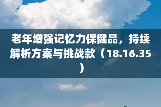 老年增强记忆力保健品，持续解析方案与挑战款（18.16.35）