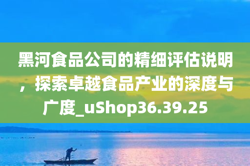 黑河食品公司的精细评估说明，探索卓越食品产业的深度与广度_uShop36.39.25