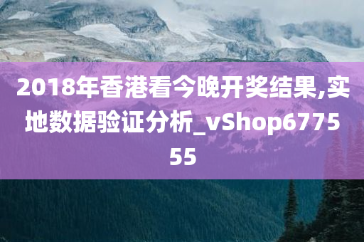 2018年香港看今晚开奖结果,实地数据验证分析_vShop677555