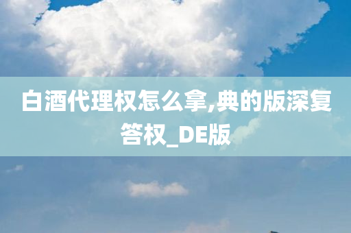 白酒代理权怎么拿,典的版深复答权_DE版