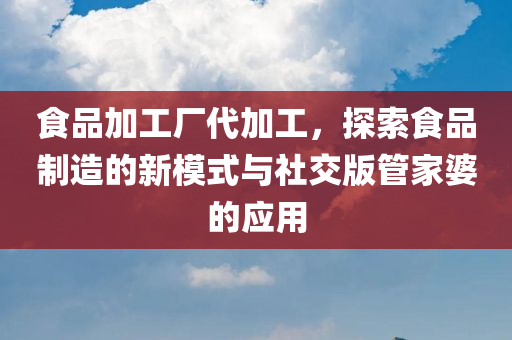 食品加工厂代加工，探索食品制造的新模式与社交版管家婆的应用