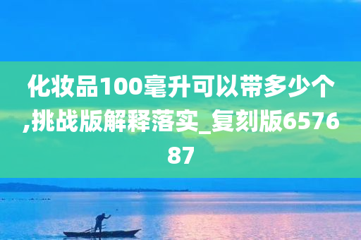 化妆品100毫升可以带多少个,挑战版解释落实_复刻版657687