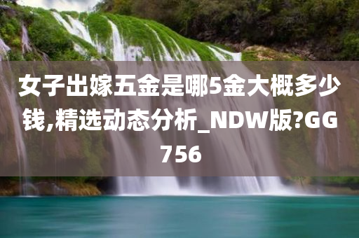 女子出嫁五金是哪5金大概多少钱,精选动态分析_NDW版?GG756