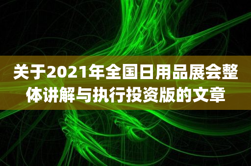 关于2021年全国日用品展会整体讲解与执行投资版的文章