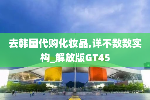 去韩国代购化妆品,详不数数实构_解放版GT45