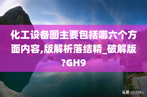 化工设备图主要包括哪六个方面内容,版解析落结精_破解版?GH9