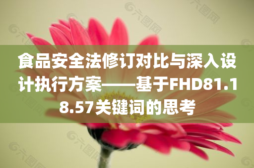 食品安全法修订对比与深入设计执行方案——基于FHD81.18.57关键词的思考