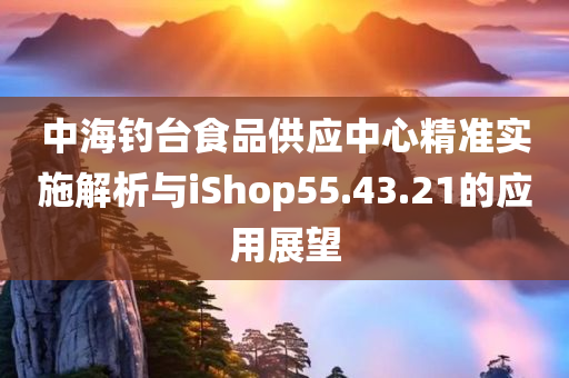 中海钓台食品供应中心精准实施解析与iShop55.43.21的应用展望