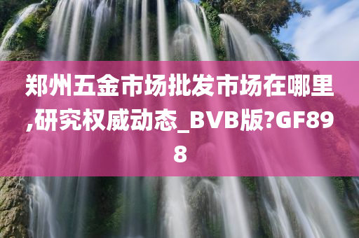 郑州五金市场批发市场在哪里,研究权威动态_BVB版?GF898