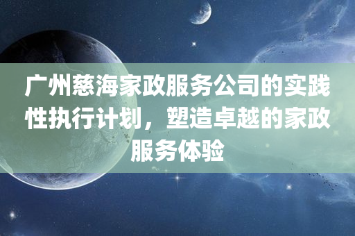 广州慈海家政服务公司的实践性执行计划，塑造卓越的家政服务体验