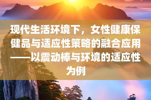 现代生活环境下，女性健康保健品与适应性策略的融合应用——以震动棒与环境的适应性为例