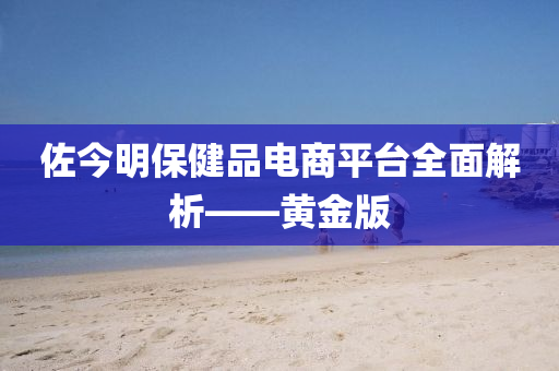 佐今明保健品电商平台全面解析——黄金版