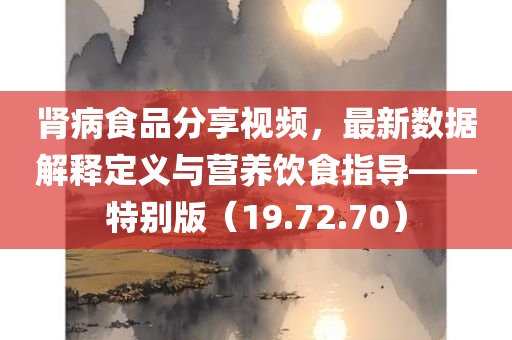 肾病食品分享视频，最新数据解释定义与营养饮食指导——特别版（19.72.70）