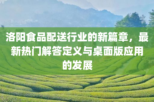 洛阳食品配送行业的新篇章，最新热门解答定义与桌面版应用的发展