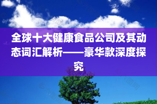 全球十大健康食品公司及其动态词汇解析——豪华款深度探究