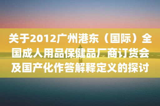 关于2012广州港东（国际）全国成人用品保健品厂商订货会及国产化作答解释定义的探讨