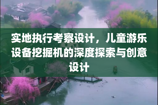 实地执行考察设计，儿童游乐设备挖掘机的深度探索与创意设计